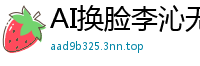 AI换脸李沁无码流出第二弹！36分钟极致性爱实录国产盗摄